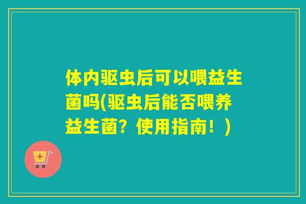 体内驱虫后可以喂益生菌吗(驱虫后能否喂养益生菌?使用指南!) 体内驱虫后可以喂益生菌吗(驱虫后能否喂养益生菌?使用指南!)