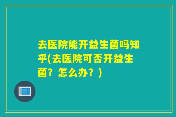 去医院能开益生菌吗知乎(去医院可否开益生菌?怎么办?) 去医院能开益生菌吗知乎(去医院可否开益生菌?怎么办?)