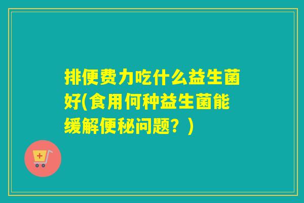 排便费力吃什么益生菌好(食用何种益生菌能缓解问题?) 排便费力吃什么益生菌好(食用何种益生菌能缓解问题?)