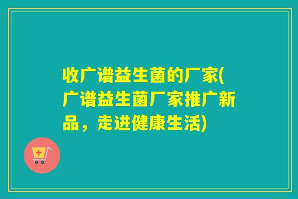 收广谱益生菌的厂家(广谱益生菌厂家推广新品,走进健康生活) 收广谱益生菌的厂家(广谱益生菌厂家推广新品,走进健康生活)