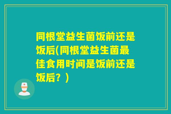 同根堂益生菌饭前还是饭后(同根堂益生菌佳食用时间是饭前还是饭后？)