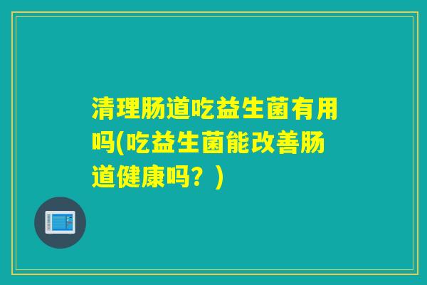清理肠道吃益生菌有用吗(吃益生菌能改善肠道健康吗？)
