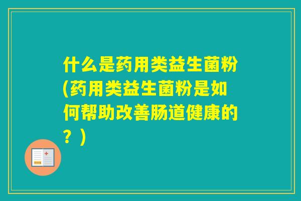 什么是药用类益生菌粉(药用类益生菌粉是如何帮助改善肠道健康的？)