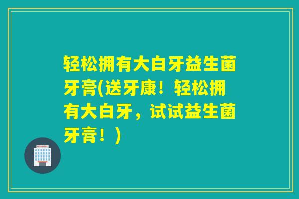 轻松拥有大白牙益生菌牙膏(送牙康！轻松拥有大白牙，试试益生菌牙膏！)