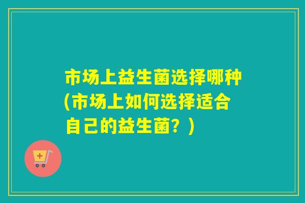 市场上益生菌选择哪种(市场上如何选择适合自己的益生菌？)