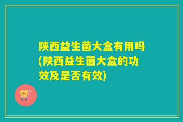 陕西益生菌大盒有用吗(陕西益生菌大盒的功效及是否有效)