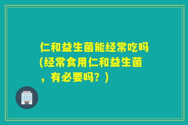 仁和益生菌能经常吃吗(经常食用仁和益生菌，有必要吗？)