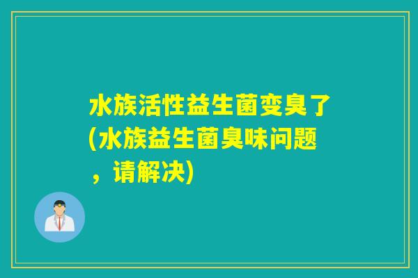 水族活性益生菌变臭了(水族益生菌臭味问题,请解决) 水族活性益生菌变臭了(水族益生菌臭味问题,请解决)