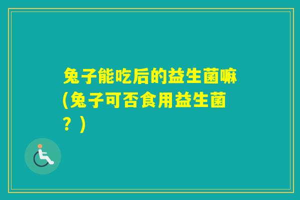 兔子能吃后的益生菌嘛(兔子可否食用益生菌?) 兔子能吃后的益生菌嘛(兔子可否食用益生菌?)