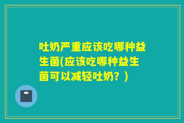 吐奶严重应该吃哪种益生菌(应该吃哪种益生菌可以减轻吐奶？)