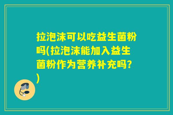 拉泡沫可以吃益生菌粉吗(拉泡沫能加入益生菌粉作为营养补充吗？)
