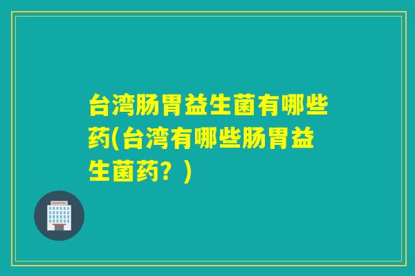 台湾肠胃益生菌有哪些药(台湾有哪些肠胃益生菌药？)