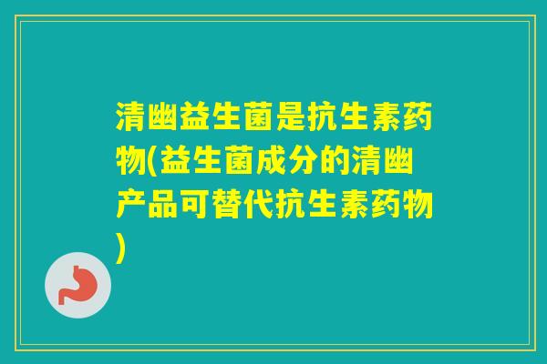 清幽益生菌是抗生素(益生菌成分的清幽产品可替代抗生素)
