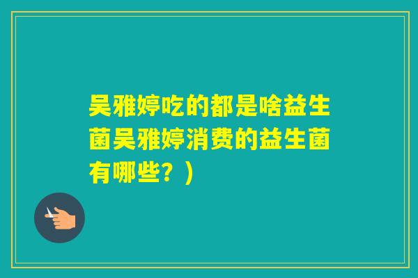 吴雅婷吃的都是啥益生菌吴雅婷消费的益生菌有哪些？)