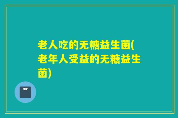 老人吃的无糖益生菌(老年人受益的无糖益生菌)