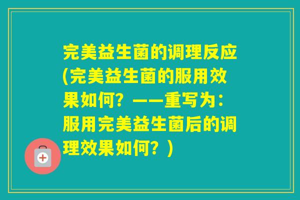 完美益生菌的调理反应(完美益生菌的服用效果如何？——重写为：服用完美益生菌后的调理效果如何？)