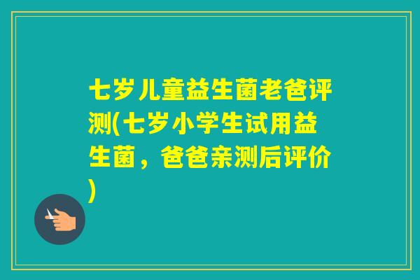 七岁儿童益生菌老爸评测(七岁小学生试用益生菌，爸爸亲测后评价)