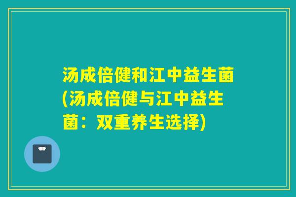 汤成倍健和江中益生菌(汤成倍健与江中益生菌:双重养生选择) 汤成倍健和江中益生菌(汤成倍健与江中益生菌:双重养生选择)