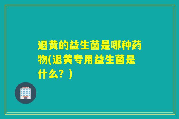 退黄的益生菌是哪种(退黄专用益生菌是什么？)