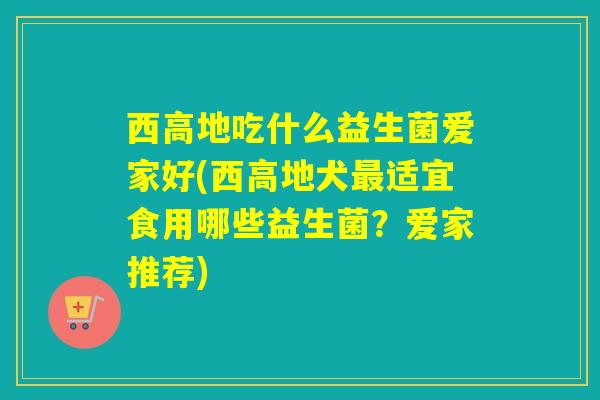 西高地吃什么益生菌爱家好(西高地犬适宜食用哪些益生菌？爱家推荐)