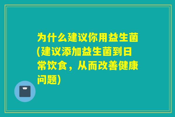 为什么建议你用益生菌(建议添加益生菌到日常饮食,从而改善健康问题) 为什么建议你用益生菌(建议添加益生菌到日常饮食,从而改善健康问题)