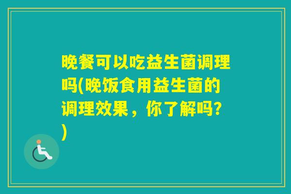 晚餐可以吃益生菌调理吗(晚饭食用益生菌的调理效果,你了解吗?) 晚餐可以吃益生菌调理吗(晚饭食用益生菌的调理效果,你了解吗?)