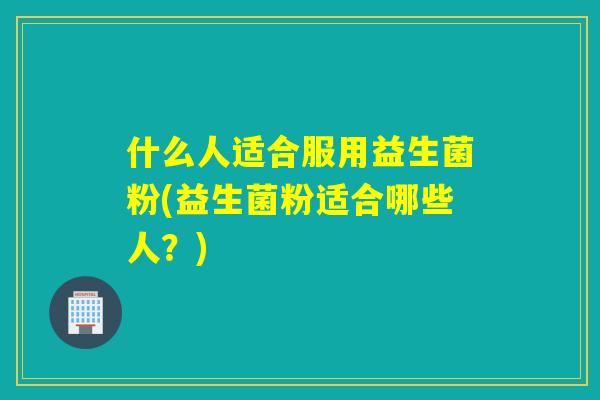 什么人适合服用益生菌粉(益生菌粉适合哪些人?) 什么人适合服用益生菌粉(益生菌粉适合哪些人?)