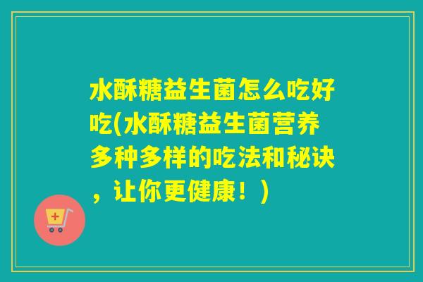 水酥糖益生菌怎么吃好吃(水酥糖益生菌营养多种多样的吃法和秘诀，让你更健康！)