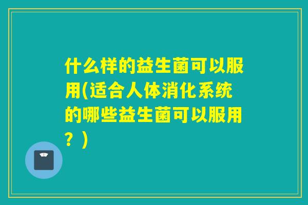 什么样的益生菌可以服用(适合人体消化系统的哪些益生菌可以服用？)