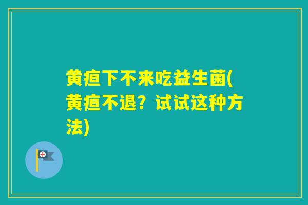 黄疸下不来吃益生菌(黄疸不退?试试这种方法) 黄疸下不来吃益生菌(黄疸不退?试试这种方法)
