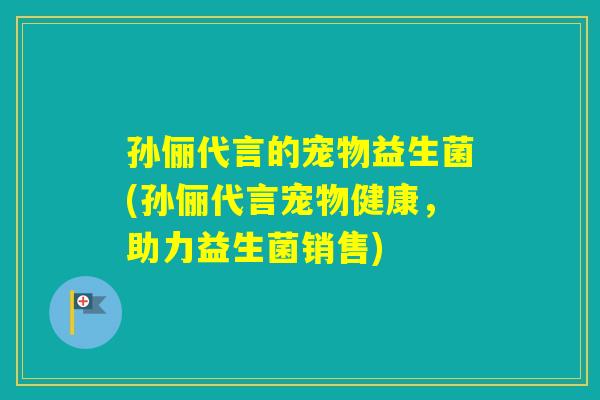 孙俪代言的宠物益生菌(孙俪代言宠物健康，助力益生菌销售)