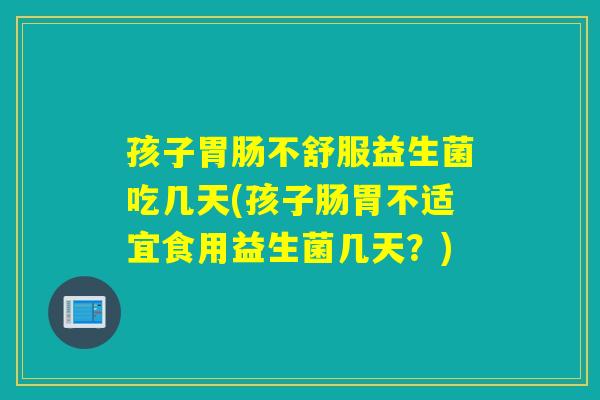 孩子不舒服益生菌吃几天(孩子肠胃不适宜食用益生菌几天？)