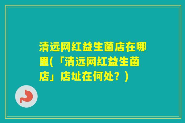 清远网红益生菌店在哪里(「清远网红益生菌店」店址在何处?) 清远网红益生菌店在哪里(「清远网红益生菌店」店址在何处?)