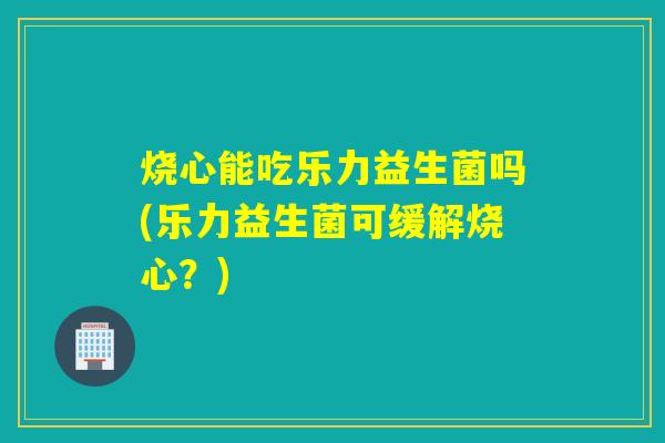 烧心能吃乐力益生菌吗(乐力益生菌可缓解烧心？)