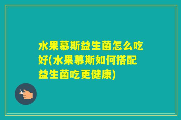 水果慕斯益生菌怎么吃好(水果慕斯如何搭配益生菌吃更健康)