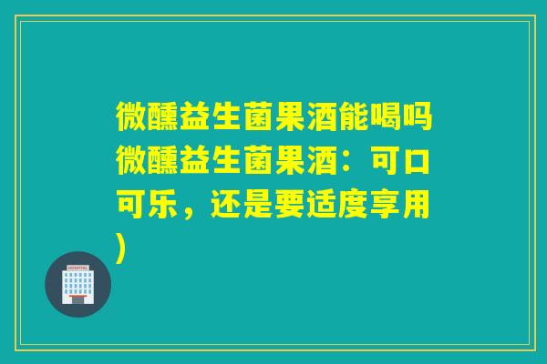 微醺益生菌果酒能喝吗微醺益生菌果酒：可口可乐，还是要适度享用)