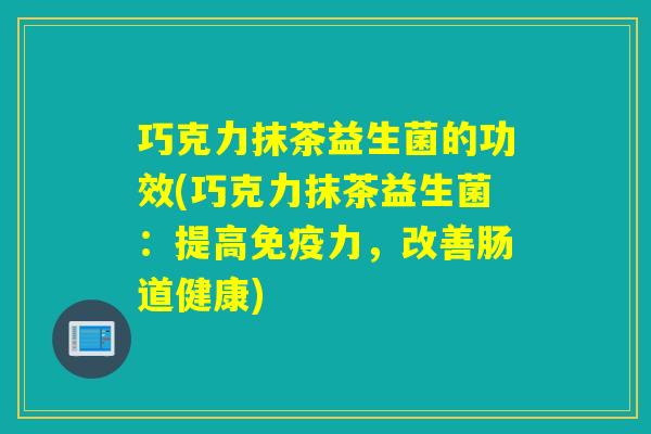 巧克力抹茶益生菌的功效(巧克力抹茶益生菌:提高力,改善肠道健康) 巧克力抹茶益生菌的功效(巧克力抹茶益生菌:提高力,改善肠道健康)