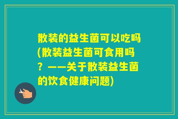 散装的益生菌可以吃吗(散装益生菌可食用吗?——关于散装益生菌的饮食健康问题) 散装的益生菌可以吃吗(散装益生菌可食用吗?——关于散装益生菌的饮食健康问题)