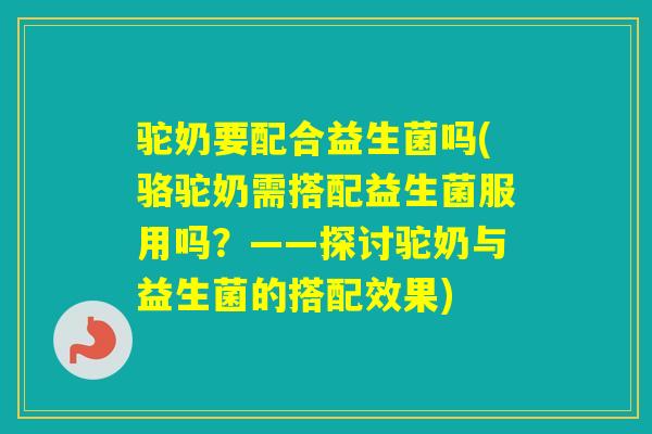 驼奶要配合益生菌吗(骆驼奶需搭配益生菌服用吗？——探讨驼奶与益生菌的搭配效果)