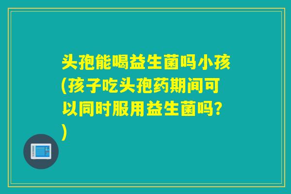 头孢能喝益生菌吗小孩(孩子吃头孢药期间可以同时服用益生菌吗？)
