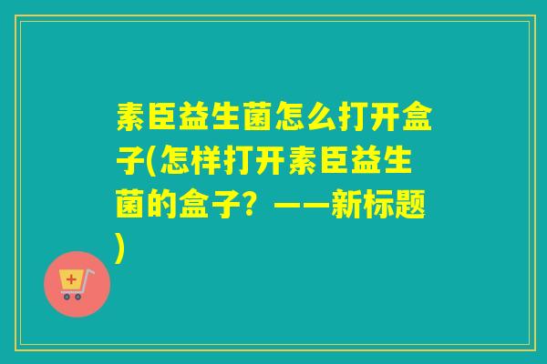 素臣益生菌怎么打开盒子(怎样打开素臣益生菌的盒子?——新标题) 素臣益生菌怎么打开盒子(怎样打开素臣益生菌的盒子?——新标题)