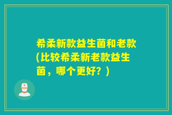 希柔新款益生菌和老款(比较希柔新老款益生菌,哪个更好?) 希柔新款益生菌和老款(比较希柔新老款益生菌,哪个更好?)
