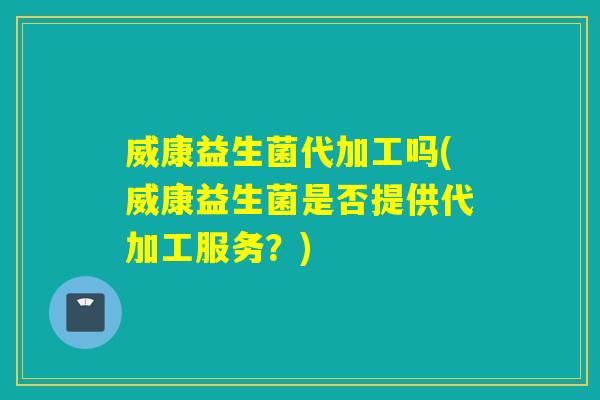 威康益生菌代加工吗(威康益生菌是否提供代加工服务?) 威康益生菌代加工吗(威康益生菌是否提供代加工服务?)