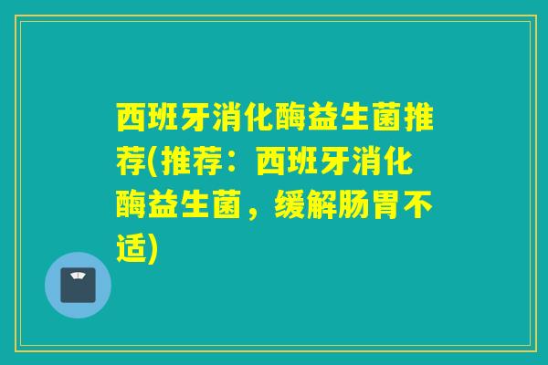 西班牙消化酶益生菌推荐(推荐：西班牙消化酶益生菌，缓解肠胃不适)