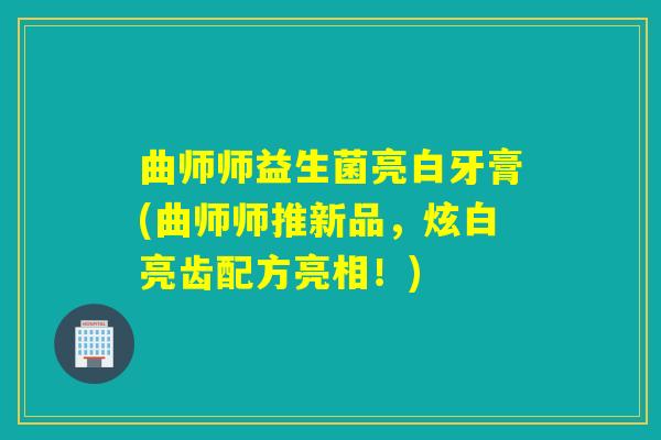 曲师师益生菌亮白牙膏(曲师师推新品,炫白亮齿配方亮相!) 曲师师益生菌亮白牙膏(曲师师推新品,炫白亮齿配方亮相!)
