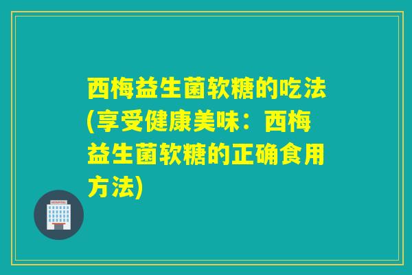 西梅益生菌软糖的吃法(享受健康美味：西梅益生菌软糖的正确食用方法)