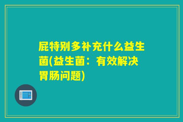 屁特别多补充什么益生菌(益生菌：有效解决问题)