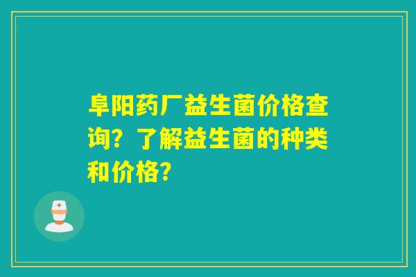 阜阳药厂益生菌价格查询？了解益生菌的种类和价格？
