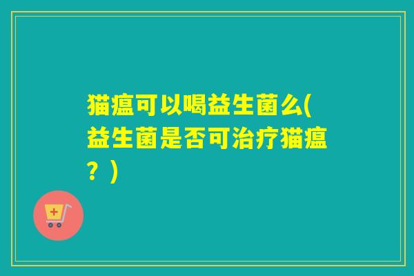 猫瘟可以喝益生菌么(益生菌是否可猫瘟?) 猫瘟可以喝益生菌么(益生菌是否可猫瘟?)