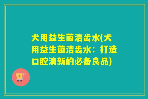 犬用益生菌洁齿水(犬用益生菌洁齿水：打造口腔清新的必备良品)